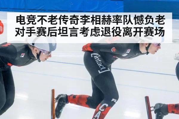 电竞不老传奇李相赫率队憾负老对手赛后坦言考虑退役离开赛场