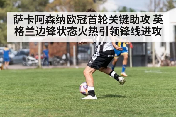 萨卡阿森纳欧冠首轮关键助攻 英格兰边锋状态火热引领锋线进攻